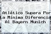 Ver atletico supera por la minima diferencia al bayern munich Atlético Supera Por La Mínima Diferencia Al <b>Bayern Munich</b>