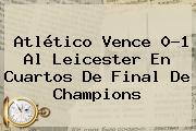 <b>Atlético</b> Vence 0-1 Al Leicester En Cuartos De Final De Champions