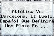 Atlético Vs. <b>Barcelona</b>, El Duelo Español Que Definirá Una Plaza En <b>...</b>