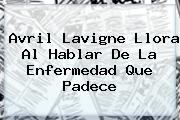 <b>Avril Lavigne</b> Llora Al Hablar De La Enfermedad Que Padece