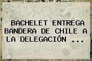BACHELET ENTREGA <b>BANDERA DE CHILE</b> A LA DELEGACIÓN ...