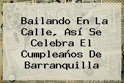 Bailando En La Calle, Así Se Celebra El Cumpleaños De <b>Barranquilla</b>