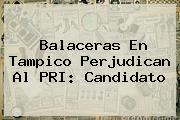 <i>Balaceras En Tampico Perjudican Al PRI: Candidato</i>
