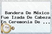 <b>Bandera De México</b> Fue Izada De Cabeza En Ceremonia De ...