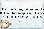 <b>Barcelona</b>, Apelando A La Jerarquía, Ganó 3-1 A <b>Celtic</b> En La ...