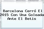 <b>Barcelona</b> Cerró El 2015 Con Una Goleada Ante El Betis