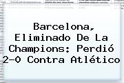<b>Barcelona</b>, Eliminado De La Champions: Perdió 2-0 Contra Atlético