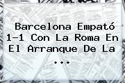 <b>Barcelona</b> Empató 1-1 Con La Roma En El Arranque De La <b>...</b>