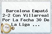 <b>Barcelona</b> Empató 2-2 Con Villarreal Por La Fecha 30 De La Liga <b>...</b>