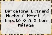 <b>Barcelona</b> Extrañó Mucho A Messi Y Empató 0 A 0 Con Málaga