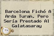 Barcelona Fichó A <b>Arda Turan</b>, Pero Sería Prestado Al Galatasaray