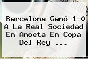 Ver barcelona gano 10 a la real sociedad en anoeta en copa del rey <b>Barcelona</b> Ganó 1-0 A La Real Sociedad En Anoeta En Copa Del Rey ...
