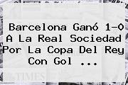 <b>Barcelona</b> Ganó 1-0 A La Real Sociedad Por La Copa Del Rey Con Gol ...