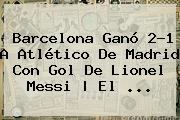 Barcelona Ganó 2-1 A Atlético De Madrid Con Gol De Lionel Messi | El <b>...</b>