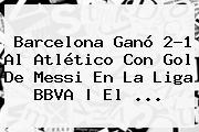 Barcelona Ganó 2-1 Al Atlético Con Gol De Messi En La <b>Liga BBVA</b> | El <b>...</b>