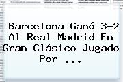 <b>Barcelona</b> Ganó 3-2 Al <b>Real Madrid</b> En Gran Clásico Jugado Por ...