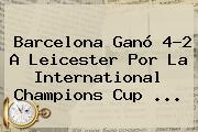 <b>Barcelona</b> Ganó 4-2 A <b>Leicester</b> Por La International Champions Cup ...
