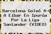 <b>Barcelona</b> Goleó 4-0 A Eibar En Ipurúa Por La Liga Santander (VIDEO)