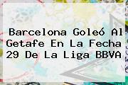 <b>Barcelona</b> Goleó Al <b>Getafe</b> En La Fecha 29 De La Liga BBVA