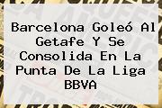 <b>Barcelona</b> Goleó Al <b>Getafe</b> Y Se Consolida En La Punta De La Liga BBVA