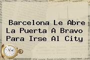 <b>Barcelona</b> Le Abre La Puerta A Bravo Para Irse Al City