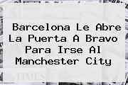 <b>Barcelona</b> Le Abre La Puerta A Bravo Para Irse Al Manchester City