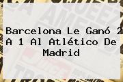 <b>Barcelona</b> Le Ganó 2 A 1 Al Atlético De Madrid