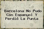 <b>Barcelona</b> No Pudo Con Espanyol Y Perdió La Punta
