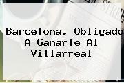 <b>Barcelona</b>, Obligado A Ganarle Al Villarreal