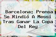 <b>Barcelona</b>: Prensa Se Rindió A Messi Tras Ganar La Copa Del Rey
