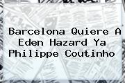 Barcelona Quiere A Eden Hazard Ya Philippe <b>Coutinho</b>