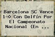 <b>Barcelona</b> SC Vence 1-0 Con Delfín Por El Campeonato Nacional (En ...