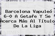 <b>Barcelona</b> Vapuleó 6-0 A Getafe Y Se Acerca Más Al Título De La Liga