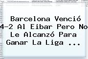 <b>Barcelona</b> Venció 4-2 Al <b>Eibar</b> Pero No Le Alcanzó Para Ganar La Liga ...