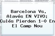 <b>Barcelona Vs</b>. <b>Alavés</b> EN VIVO: Culés Pierden 1-0 En El Camp Nou