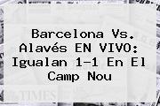 <b>Barcelona Vs</b>. <b>Alavés</b> EN VIVO: Igualan 1-1 En El Camp Nou