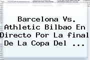 Barcelona Vs. Athletic Bilbao En Directo Por La <b>final</b> De La <b>Copa Del</b> <b>...</b>