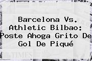 <b>Barcelona Vs</b>. <b>Athletic Bilbao</b>: Poste Ahoga Grito De Gol De Piqué