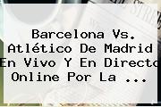 <b>Barcelona Vs</b>. <b>Atlético De Madrid</b> En Vivo Y En Directo Online Por La <b>...</b>