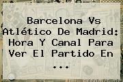 <b>Barcelona Vs Atlético De Madrid</b>: Hora Y Canal Para Ver El Partido En <b>...</b>