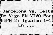 <b>Barcelona</b> Vs. <b>Celta De Vigo</b> EN VIVO Por ESPN 2: Igualan 1-1 En ...