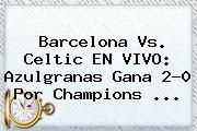 Barcelona Vs. Celtic EN VIVO: Azulgranas Gana 2-0 Por <b>Champions</b> ...