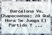 <b>Barcelona Vs</b>. <b>Chapecoense</b>: ¿A Qué Hora Se Juega El Partido Y ...