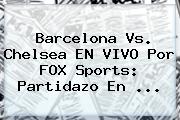 <b>Barcelona</b> Vs. Chelsea EN VIVO Por FOX Sports: Partidazo En ...