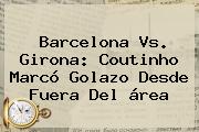 Ver barcelona vs girona coutinho marco golazo desde fuera del area <b>Barcelona Vs</b>. <b>Girona</b>: Coutinho Marcó Golazo Desde Fuera Del área