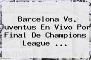 Barcelona Vs. Juventus En Vivo Por Final De <b>Champions League</b> <b>...</b>