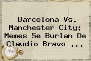 <b>Barcelona Vs</b>. <b>Manchester City</b>: Memes Se Burlan De Claudio Bravo ...