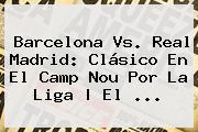 <b>Barcelona Vs</b>. <b>Real Madrid</b>: Clásico En El Camp Nou Por La Liga | El ...