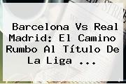 <b>Barcelona Vs Real Madrid</b>: El Camino Rumbo Al Título De La Liga ...