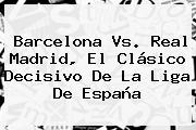 <b>Barcelona Vs</b>. <b>Real Madrid</b>, El Clásico Decisivo De La Liga De España